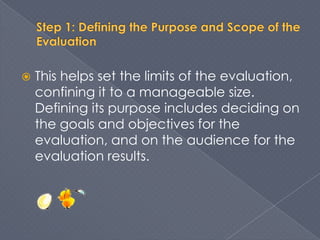    This helps set the limits of the evaluation,
    confining it to a manageable size.
    Defining its purpose includes deciding on
    the goals and objectives for the
    evaluation, and on the audience for the
    evaluation results.
 