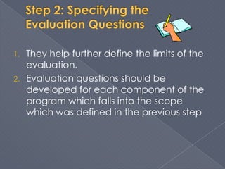 1.   They help further define the limits of the
     evaluation.
2.   Evaluation questions should be
     developed for each component of the
     program which falls into the scope
     which was defined in the previous step
 