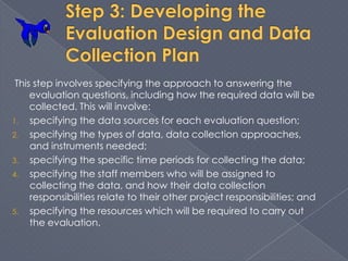 This step involves specifying the approach to answering the
     evaluation questions, including how the required data will be
     collected. This will involve:
1. specifying the data sources for each evaluation question;
2. specifying the types of data, data collection approaches,
     and instruments needed;
3. specifying the specific time periods for collecting the data;
4. specifying the staff members who will be assigned to
     collecting the data, and how their data collection
     responsibilities relate to their other project responsibilities; and
5. specifying the resources which will be required to carry out
     the evaluation.
 