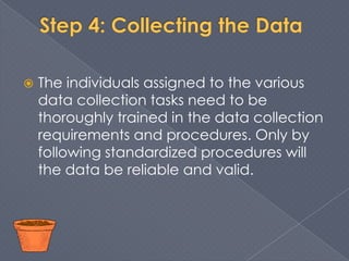    The individuals assigned to the various
    data collection tasks need to be
    thoroughly trained in the data collection
    requirements and procedures. Only by
    following standardized procedures will
    the data be reliable and valid.
 