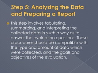    This step involves tabulating,
    summarizing, and interpreting the
    collected data in such a way as to
    answer the evaluation questions. These
    procedures should be compatible with
    the type and amount of data which
    were collected, and the goals and
    objectives of the evaluation.
 