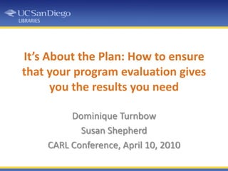 It’s About the Plan: How to ensure that your program evaluation gives you the results you need Dominique Turnbow Susan Shepherd CARL Conference, April 10, 2010 