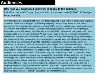 Audiences
How have you constructed your work to appeal to this audience?
Include an annotated copy of an example of your work to help illustrate how you
have done this.
With are work we constructed it to make sure that it appealed to our audience that we are targeting
at. We did this by not making our cards boring and giving them an edge. When it came to the
construction off the cardwe put a die cut at the top of the card this appeals to our audience because
it stands out and catches their eye. As we are aiming at young adults who live in a city putting a
famous landscape which could be in their city at the top of the card makes it more personal to them
and appeals to them on a relating level. We put a large image on the front the card because this
makes it less boring for our audience to look at. As they are busy and outgoing young people we put
the image on the front to appeal to them to pick up the card as it’s not just a boring front page with a
lot of writing. Our work is constructed to appeal to our audience because we made sure it was
unique and out there to catch our busy target audiences eyes. That’s why we used bright colours and
made sure it did not look complicated and spaced everything out so it looked easy to follow.
Regarding the recipe's themselves we chose recipe’s that have world foods which you are able to
access in a more metropolitan city. This appeals to young people living in a city compared to more
rural living young people as they are able to access the ingredients. We got quick and easy recipe's
which appeal to the out audience as they do not take long to make as we targeting at young
professionals they will not have time to make dishes that take a long time. The font that we have
constructed for our recipe cards are entertaining and less mind-numbing to a young adult who is
outgoing instead of using a plain font like Ariel etc… We used a range of different fonts like young &
beautiful and each city has there own font. This again appeals to our audience because it makes the
card feel more personal to them by having their own font for their city.
 