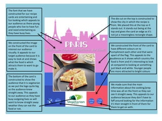 The die cut on the top is constructed to
show the city in which the recipe is
from. We placed this at the top so it
stands out. It stands out being at the
top and gives the card an edge as it’s
not jut a meaningless rectangle shape.
We constructed the front of the card to
have different colours on to
compliment each other and that were
apart of the flag. This appeals to the
audience as it shows which country the
food is from and it’s interesting to look
at compared to looking at something
just black and white. Younger people
are more attracted to bright colours
The bottom of the card is
constructed to show the
audience that it is vegetarian
as we put the logo quite big
so the audience knew
straight away. This appeals
to our audience as they have
busy outgoing lives so will
want to know straight away
weather they can eat the
food or not.
We made sure that the main
information about the cooking/prep
time was all on the front so they can
see it straight away. This appeals to our
audience because they don’t have to
faff around looking for the information
it’s their straight in front of them for
them to get on with.
We constructed the image
on the front of the card to
interest our audience
visually. It appeals to our
target audience because it is
easy to look at and shows
what the food is which
attracts them to want to go
make it.
The font that we have
constructed for our recipe
cards are entertaining and
fun looking which appeals to
our audience as there young
people who live to have fun
and need entertaining as
they have busy lives.
 