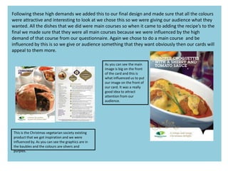 Following these high demands we added this to our final design and made sure that all the colours
were attractive and interesting to look at we chose this so we were giving our audience what they
wanted. All the dishes that we did were main courses so when it came to adding the recipe’s to the
final we made sure that they were all main courses because we were influenced by the high
demand of that course from our questionnaire. Again we chose to do a main course and be
influenced by this is so we give or audience something that they want obviously then our cards will
appeal to them more.
This is the Christmas vegetarian society existing
product that we got inspiration and we were
influenced by. As you can see the graphics are in
the baubles and the colours are silvers and
purples.
As you can see the main
image is big on the front
of the card and this is
what influenced us to put
our image on the front of
our card. It was a really
good idea to attract
attention from our
audience.
 
