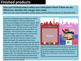 Finished products
Does your finished product reflect your initial plans? How? If there are any
differences, describe why changes were made.
(You can use visual examples of flat plans and finished products to illustrate this
Overall our finished product reflects our initial
plans. We tweaked it a bit and added extra
graphics and changed around text in places. With
our recipe card we kept the layout and the style
around the same. The die cut at the top hasn’t
changed and we kept that at the top like in our
initial plan. The front has been tweaked as we
kept the image in the same place and the title
and name of the dish but we added extra
graphics. We did this because it gave it more
detail and made the appearance look more
attractive. We added a strip that went behind the
picture and the flag of the country the city was in
at the bottom. The strip was colored and it broke
up the block colour at the top and the flag at the
bottom. We also made the flag fade using the
opacity slider. The changes we made to the front
looked a lot more interesting and professional
rather than the original design which was quite
boring and easy to complete.
This is our flat plan for the recipe card. As you can see
from the seconded picture we added the strip and the
flag. Which makes it a lot more interesting. We also
added extra information on the front to stick by the
brief.
 