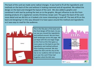 The back of the card we made some radical changes. It was hard to fit all the ingredients and
methods on the back of the card without it looking crammed and all squashed. We edited the
design on the back and changed the layout of the card. We also added a graphic and
combined it with text by putting the text on to the graphic. We got influence to do this from
existing products of a vegetarian society Christmas recipe card. This gave the back of the card
more detail and we did this so it looked a lot more interesting to read off. The text all fit on the
back and designing it in this way allowed it to have space around the method and ingredients
so it was easy to read for the audience.
This is the flat plan of the back and
the final design off the back. As you
can see you moved the ingredients
and method around. We put them
both landscape across the page. We
just kept with the one large image
on the front as this then gave us
more space on the back to put the
ingredients and method without
them looking crammed. We also
added the dish and the city at the
top so our audience did not have to
turn over the card if they had
forgotten what the dish was.
 