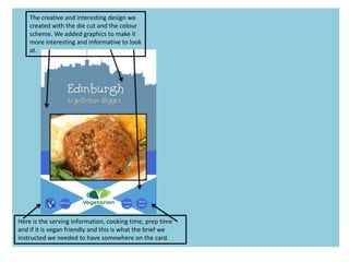 The creative and interesting design we
created with the die cut and the colour
scheme. We added graphics to make it
more interesting and informative to look
at.
Here is the serving information, cooking time, prep time
and if it is vegan friendly and this is what the brief we
instructed we needed to have somewhere on the card.
 