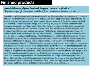 Finished products
How did the use of peer feedback help you in your production?
(Reference specific examples and their final outcome in finished product)
Overall I thought that peer feedback was very useful it told me weather my ideas were good enough
and I got an idea of what idea’s were more popular with other people that could potentially be my
audience. One of my popular idea’s was a student themed recipe card. Through the peer feedback I
was told that “The colours might not go with the feel of the food, but this can be chosen when
images for the recipes have been taken.” With this I thought it may be hard to chose colours that
represent the theme because the colour scheme could be a lots of varied colours. However the
feedback from this idea was positive for example “I like the fun and modern layout, it makes it
interesting and more appealing to a young teen audience.” This made me decide that the city idea
was the best idea because I got really positive feedback out of all of my idea’s for example “This is
my favourite because it has a lot of potential to be really creative and there is a lot you can do with
the design of the card. It is full of culture and you can be really creative with the food and the
different countries flags etc…” This lead me and my team to believe that there is a lot of potential to
this idea and we realised that we could be really creative with this idea. The peer feedback showed
us that we can be really creative with the cultures lie the brief wanted and there was not any cards
like this in any other existing products.So this is why we added t6he die cut to the final design of our
card. The peer feedback had impact on our final outcome because we was able to discard of the
ideas that had more negatives than positives for example for a vegetarian dinner party cards-”
Target it to a specific gender, the cards would be complicated for people to follow and you do not
have enough cards for a variety of courses and dishes.” From the negative peer feedback we were
able to rule out the bad ideas and look in more detail at the more better ones.
 
