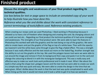 Finished product
Discuss the strengths and weaknesses of your final product regarding its
technical qualities.
Use box below for text or page space to include an annotated copy of your work
to help illustrate how you have done this.
Reference what you like and dislike about the work with consistent reference to
correct terminology of tools/effects used. Reference existing products.
When creating our recipe cards we used Photoshop. I liked working in Photoshop because it
allowed us to have a lot of freedom when designing and creating the card. By changing colours and
we could use text etc… Regarding our final product the technical qualities of it had some strength
and weaknesses. The strengths of our final product were: We were able to layer the features in
Photoshop this worked well with the graphics and the text being on top of the graphics. We were
able to create layers and put the graphic of the flag on top of a white base. Then with the opacity
we lowered it and the white base came through to give the flag a faded effect. This was a strength
because it was really effective and the text stood out more on the faded flag. Another strength was
the ability to cut out the graphic at the top. We used the polygon-lasson tool were we were able to
cut around the image and remove it from its background then copy and paste it on to the card and
change the colouring to blend it in with the rectangular background. This was a really easy and
effective way to make our work look work professional and it made it neat. What I like about the
work is that using the shape tool ,polygon-lasson and the text tool we were able to create our work
in a simple way that was quick and easy. We were able to create the design in the time that we
were given. What I dislike about the work is that the text tool was quite complicated to work with.
When lining up the text it would not move and it took a while to get it to how we wanted it.
 
