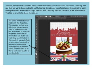 Another element that I disliked about the technical side of our work was the colour choosing. The
red that we wanted was to bright on Photoshop it made our work look tacky. Regarding the fact it
downgraded our work we had to go forward with choosing another colour to make it look better.
This too us a while to chose the colour.
The circles at the bottom we
made with the shape tool.
This was easy and we were
able to put borders around
them to make them stand
out. A weakness to using the
shape tool for the bits of
information was that it was
frustrating to put the text in
the middle. It was quite fiddly
to put the text in so small so
we have to solve this by
zooming really far into the
circles. This took time to do
this to each circle to get it to
our standards.
 