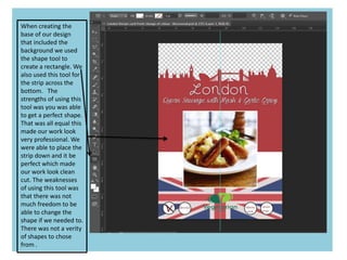 When creating the
base of our design
that included the
background we used
the shape tool to
create a rectangle. We
also used this tool for
the strip across the
bottom. The
strengths of using this
tool was you was able
to get a perfect shape.
That was all equal this
made our work look
very professional. We
were able to place the
strip down and it be
perfect which made
our work look clean
cut. The weaknesses
of using this tool was
that there was not
much freedom to be
able to change the
shape if we needed to.
There was not a verity
of shapes to chose
from .
 