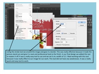 Using the stroke tool we around the image and gave it a border. This was really effective because it made the
picture stand out and give it a neat and professional look to the finish. In our final design we added this last
to neaten it off. It was a really easy tool to use and we set it at a width of 12. I liked working with this tool
because it was really effect to our image for our work. This tool did not have any weaknesses. It was a really
quick and easy tool to work.
 