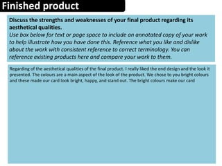Finished product
Discuss the strengths and weaknesses of your final product regarding its
aesthetical qualities.
Use box below for text or page space to include an annotated copy of your work
to help illustrate how you have done this. Reference what you like and dislike
about the work with consistent reference to correct terminology. You can
reference existing products here and compare your work to them.
Regarding of the aesthetical qualities of the final product. I really liked the end design and the look it
presented. The colours are a main aspect of the look of the product. We chose to you bright colours
and these made our card look bright, happy, and stand out. The bright colours make our card
 