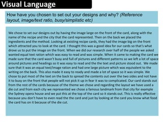 Visual Language
How have you chosen to set out your designs and why? (Reference
layout, image/text ratio, busy/simplistic etc)
We chose to set our designs out by having the image large on the front of the card, along with the
name of the recipe and the city that the card represented. Then on the back we placed the
ingredients and the method. Looking at existing recipe cards, they had the image big on the front
which attracted you to look at the card. I thought this was a good idea for our cards so that’s what
drove us to put the image on the front. When we did our research over half of the people we asked
wanted equal text ration which was easy to read and was simple. When it came to making the card we
made sure that the card wasn’t busy and full of pictures and different patterns so we left a lot of space
around pictures and headings so it was easy to read and the the text and picture stood out. We made
sure that it was an equal text/image ration and had one large picture which was equivalent to the
writing on the back. This also made it easy to ready and made a lot of space so it was simple. We
chose to put most of the text on the back to spread the contents out over the two sides and not have
it to busy on the front that people will not pick it up in fear it was to complicated. Our card stands out
from the rest of the cards because of the theme we chose and regarding the layout we have used a
die cut and from each city we represented we chose a famous landmark from that city for example
the Sydney opera house and we put this at the top of the card so it stands out. This is really effective
because you don’t have to even read the the card and just by looking at the card you know what food
the card has on it because of the die cut.
 