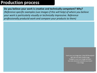 Production process
Do you believe your work is creative and technically competent? Why?
(Reference specific examples (use images if this will help) of where you believe
your work is particularly visually or technically impressive. Reference
professionally productd work and compare your products to them)
 