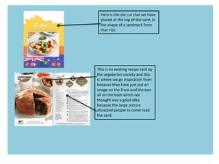 Here is the die cut that we have
placed at the top of the card, In
the shape of a landmark from
that city.
This is an existing recipe card by
the vegetarian society and this
is where we go inspiration from
because they have just put an
image on the front and the text
all on the back which we
thought was a good idea
because the large picture
attracted people to come read
the card.
 