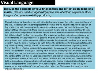 Visual Language
Discuss the contents of your final images and reflect upon decisions
made. (Content used- image/text/graphic, use of colour, original or stock
images. Compare to existing products.)
Through out our cards we have carefully picked colours and images that reflect upon the theme of
the card. The colours of each card represent that country and we have tried to pick the colours of
flag in which each city’s country has for example the New York card we used the American flag
colours of Blue white and red. These colours represent the city and we have done this with each
card. Each colour compliments each other and we made sure that each cards had different colours
but still stayed with the flag representation. The images we used were stock images because we
wanted them to look as professional as possible if we did own images we wasn’t sure how they
were going to turn out because we would have to make the dish which may have gone wrong. Also
we didn’t have the time or money to do eight dishes. The content used for the graphics follows the
city theme by having the flags of each country the city is in for example the English flag or the
French flag. This is effective because it shows what city the country is in for people who may not
know. The content of the image is showing what the dish is when prepared. We chose images that
had a high aperture this is so the food stood out like our cards stood out being bright and unique.
The context of the text that we used was all to inform and instruct the audience. It was the method
and ingredients. We made sure that it was easy to read and was spaced out and the titles were in
bold so the audience knew which piece of text was which. Existing products that we looked at used
colours to represent the theme of the work. for example a Christmas time recipe card by the
vegetarian society used white’s, purple’s and silvers which are Christmas colours and represent
snow and tinsel etc …
 