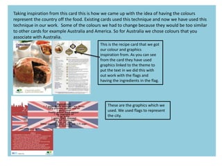 Taking inspiration from this card this is how we came up with the idea of having the colours
represent the country off the food. Existing cards used this technique and now we have used this
technique in our work. Some of the colours we had to change because they would be too similar
to other cards for example Australia and America. So for Australia we chose colours that you
associate with Australia.
This is the recipe card that we got
our colour and graphics
inspiration from. As you can see
from the card they have used
graphics linked to the theme to
put the text in we did this with
out work with the flags and
having the ingredients in the flag.
These are the graphics which we
used. We used flags to represent
the city.
 