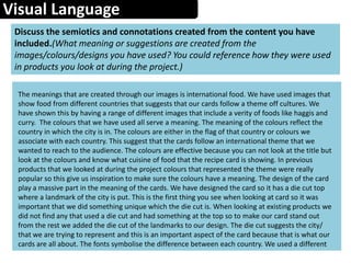 Visual Language
Discuss the semiotics and connotations created from the content you have
included.(What meaning or suggestions are created from the
images/colours/designs you have used? You could reference how they were used
in products you look at during the project.)
The meanings that are created through our images is international food. We have used images that
show food from different countries that suggests that our cards follow a theme off cultures. We
have shown this by having a range of different images that include a verity of foods like haggis and
curry. The colours that we have used all serve a meaning. The meaning of the colours reflect the
country in which the city is in. The colours are either in the flag of that country or colours we
associate with each country. This suggest that the cards follow an international theme that we
wanted to reach to the audience. The colours are effective because you can not look at the title but
look at the colours and know what cuisine of food that the recipe card is showing. In previous
products that we looked at during the project colours that represented the theme were really
popular so this give us inspiration to make sure the colours have a meaning. The design of the card
play a massive part in the meaning of the cards. We have designed the card so it has a die cut top
where a landmark of the city is put. This is the first thing you see when looking at card so it was
important that we did something unique which the die cut is. When looking at existing products we
did not find any that used a die cut and had something at the top so to make our card stand out
from the rest we added the die cut of the landmarks to our design. The die cut suggests the city/
that we are trying to represent and this is an important aspect of the card because that is what our
cards are all about. The fonts symbolise the difference between each country. We used a different
 