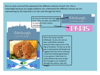 This is the recipe card for
Edinburgh. As you can see we
have used White and Blue
because these colours are in the
flag of Scotland. The die cut at the
top is representing Edinburgh and
suggests that the card is showing
a food from Edinburgh/Scotland.
In my opinion I think that it is
really effective because we get
the message to our audience
through the colours, text and
images.
font on each card and this represents the different cultures of each city. This is
meaningful because our target audience can understand the different cultures we are
representing by the food that is on the card through the fonts.
As you can see from the two fonts
here. They are both a lot different
to represent each culture
individually.
 