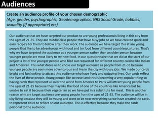 Audiences
Create an audience profile of your chosen demographic
(Age, gender, psychographic, Geodemographics, NRS Social Grade, hobbies,
sexuality [if appropriate] etc)
Our audience that we have targeted our product to are young professionals living in this city from
the ages of 21-35. They are middle class people that have busy jobs so we have created quick and
easy recipe’s for them to follow after their work. The audience we have target this at are young
people that like to be adventurous with food and try food from different countries/cultures. That’s
why we have targeted the audience at a younger person rather than an older person because
younger people are most likely to try new food. In our questionnaire that we did at the start of our
project a lot of the younger people who filed out requested for different country cuisine like Indian
and American. This what drove us to chose our target audience as people from 21-35 because
younger people are seen more adventurous and live in the city with busy jobs. We made our cards
bright and fun looking to attract this audience who have lively and outgoing lives. Our cards reflect
the lives of these people. Young people like to travel and this is becoming a very popular thing so
having cards that represent all over the world from America to Paris will attract young people from
the ages of 21-35 because they may like the food of one of the countries like America but be
unable to eat it because their vegetarian so we have put in a substitute for meat. This is another
reason why are target audience are young people from the ages of 21-35. The audience will be in
city living because they will be young and want to be near everything so we have created the cards
to represent cities to reflect on our audience. This is effective because they make the cards
personal to the audience.
 