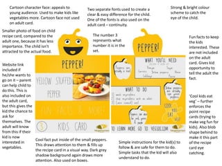Cartoon character face: appeals to
young audience. Used to make kids like
vegetables more. Cartoon face not used
on adult card.
Fun facts to keep
the kids
interested. These
are not included
on the adult
card. Gives kid
opportunity to
tell the adult the
fact.
Strong & bright colour
scheme to catch the
eye of the child.
Simple instructions for the kid(s) to
follow & are safe for them to do.
Simple tasks that the kid will also
understand to do.
‘Cool kids eat
veg’ – further
enforces the
point recipe
cards (trying to
make veg fun for
kids). Also blob
shape behind to
make it this part
of the recipe
card eye
catching.
Two separate fonts used to create a
clear & easy difference for the child.
One of the fonts is also used on the
adult card – continuity.
Cool fact put inside of the small peppers.
This draws attention to them & fills up
the recipe card in a visual way. Dark grey
shadow background again draws more
attention. Also used on boxes.
Smaller photo of food on child
recipe card, compared to the
adult one, because it has less
importance. The child isn’t
attracted to the actual food.
Website link
included if
he/she wants to
go on it – parent
can help child to
do this. This is
also included on
the adult card,
but this gives the
kid the chance to
ask for
themselves. The
adult will know
from this if their
kid is now
interested in
vegetables.
The number 3
represents what
number it is in the
set.
 