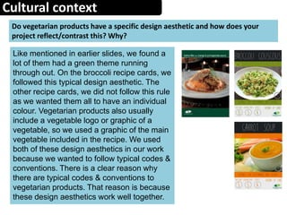 Cultural context
Do vegetarian products have a specific design aesthetic and how does your
project reflect/contrast this? Why?
Like mentioned in earlier slides, we found a
lot of them had a green theme running
through out. On the broccoli recipe cards, we
followed this typical design aesthetic. The
other recipe cards, we did not follow this rule
as we wanted them all to have an individual
colour. Vegetarian products also usually
include a vegetable logo or graphic of a
vegetable, so we used a graphic of the main
vegetable included in the recipe. We used
both of these design aesthetics in our work
because we wanted to follow typical codes &
conventions. There is a clear reason why
there are typical codes & conventions to
vegetarian products. That reason is because
these design aesthetics work well together.
 