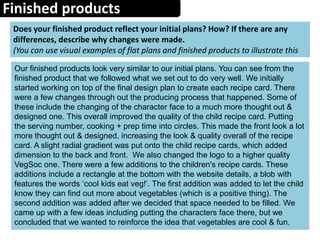 Finished products
Does your finished product reflect your initial plans? How? If there are any
differences, describe why changes were made.
(You can use visual examples of flat plans and finished products to illustrate this
Our finished products look very similar to our initial plans. You can see from the
finished product that we followed what we set out to do very well. We initially
started working on top of the final design plan to create each recipe card. There
were a few changes through out the producing process that happened. Some of
these include the changing of the character face to a much more thought out &
designed one. This overall improved the quality of the child recipe card. Putting
the serving number, cooking + prep time into circles. This made the front look a lot
more thought out & designed, increasing the look & quality overall of the recipe
card. A slight radial gradient was put onto the child recipe cards, which added
dimension to the back and front. We also changed the logo to a higher quality
VegSoc one. There were a few additions to the children's recipe cards. These
additions include a rectangle at the bottom with the website details, a blob with
features the words ‘cool kids eat veg!’. The first addition was added to let the child
know they can find out more about vegetables (which is a positive thing). The
second addition was added after we decided that space needed to be filled. We
came up with a few ideas including putting the characters face there, but we
concluded that we wanted to reinforce the idea that vegetables are cool & fun.
 