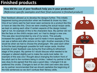Finished products
How did the use of peer feedback help you in your production?
(Reference specific examples and their final outcome in finished product)
Peer feedback allowed us to develop the designs further. This initially
happened during pre-production when we finalised & chose my idea.
One of our tutors said he had never seen someone do a product like this
or have an idea like this. Once we were creating the actual recipe cards,
we kept on asking each other if certain aspects of the design looked
right or not. An example of this is the characters face. My partner did not
like the face on the child’s recipe card, so I had to design a new one.
This was also recommended by one of my tutors. This actually
increased the quality of the recipe card & made it more appealing. You
can see a before and after picture on the right. Another example of this
would be when we had to choose the photograph. We used each other
to find the best photograph possible for both recipe cards. Another
example of peer feedback was during the final editing & refinement
stage of the project. My partner & I would discuss what needed to be
changed or altered slightly just to make the cards look better. An
example of this was one I thought about changing the bottom front of
the adult card to the numbers being in circles. I asked my partner is that
was okay & she agreed that this was a good idea. I changed it & we
preferred the circles. Changes to text on the child card were also done,
as my partner recommended that we should capitalize the beginning of
the kids sentences so we don’t confuse their literacy skills.
 