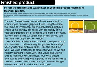 Finished product
Discuss the strengths and weaknesses of your final product regarding its
technical qualities.
Use box below for text or page space to include an annotated copy of your work to help illustrate how you have done this.
Reference what you like and dislike about the work with consistent reference to correct terminology of tools/effects used. Reference existing
products.
The use of rotoscoping can sometimes leave rough or
pointy edges on some graphics. I tried using the eraser
tool found on Photoshop, but this only helped slightly. I
ended up not liking & not happy with the quality of the
vegetable graphics, but I still had to use them in the work.
Some of them came out better than others, as you can
see from the comparison to the right.
I used a subtle radial gradient on the kids recipe cards to
add dimension. I believe using the gradient is a strength
when you think of technical skills. I like this about the
work. We used Photoshop to create the work, so we had
industry standard to work with. This would give us the
tools to make our work technical. Our work looked
technical as everything was in placed in the same area as
the card before it. There was no major creative changes
between each adult card or each child card.
 