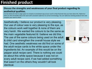 Finished product
Discuss the strengths and weaknesses of your final product regarding its
aesthetical qualities.
Use box below for text or page space to include an annotated copy of your work to help illustrate how you have done this. Reference
what you like and dislike about the work with consistent reference to correct terminology. You can reference existing products here and
compare your work to them.
Aesthetically, I believe our product is very pleasing.
Our use of colour was is very pleasing to the eye, as
the colours work well together & none of them are
very harsh. We wanted the colours to be the same as
the main vegetable featured & I believe we did this.
The use of the same colours being used on the adult
& child card strengthen the overall house style we
had. One aesthetic weakness we did find on some of
the adult recipe cards is the white space under the
ingredients list. An example of this would be on the
pepper adult recipe card. There is nothing we could
do about this white space because it was not on
every adult recipe card, if we had added something
that wasn’t on the others they wouldn’t all look
identical.
 