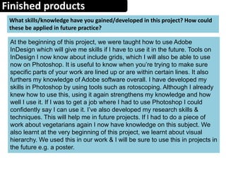 Finished products
What skills/knowledge have you gained/developed in this project? How could
these be applied in future practice?
At the beginning of this project, we were taught how to use Adobe
InDesign which will give me skills if I have to use it in the future. Tools on
InDesign I now know about include grids, which I will also be able to use
now on Photoshop. It is useful to know when you’re trying to make sure
specific parts of your work are lined up or are within certain lines. It also
furthers my knowledge of Adobe software overall. I have developed my
skills in Photoshop by using tools such as rotoscoping. Although I already
knew how to use this, using it again strengthens my knowledge and how
well I use it. If I was to get a job where I had to use Photoshop I could
confidently say I can use it. I’ve also developed my research skills &
techniques. This will help me in future projects. If I had to do a piece of
work about vegetarians again I now have knowledge on this subject. We
also learnt at the very beginning of this project, we learnt about visual
hierarchy. We used this in our work & I will be sure to use this in projects in
the future e.g. a poster.
 