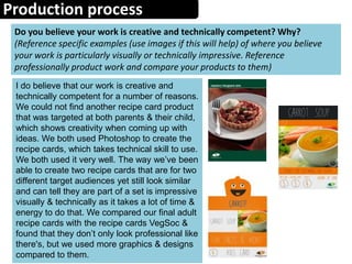 Production process
Do you believe your work is creative and technically competent? Why?
(Reference specific examples (use images if this will help) of where you believe
your work is particularly visually or technically impressive. Reference
professionally product work and compare your products to them)
I do believe that our work is creative and
technically competent for a number of reasons.
We could not find another recipe card product
that was targeted at both parents & their child,
which shows creativity when coming up with
ideas. We both used Photoshop to create the
recipe cards, which takes technical skill to use.
We both used it very well. The way we’ve been
able to create two recipe cards that are for two
different target audiences yet still look similar
and can tell they are part of a set is impressive
visually & technically as it takes a lot of time &
energy to do that. We compared our final adult
recipe cards with the recipe cards VegSoc &
found that they don’t only look professional like
there's, but we used more graphics & designs
compared to them.
 