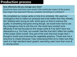 Production process
How effectively did you manage your time?
(Could you have used time more wisely? Did a particular aspect of the project
take longer than expected? Did you complete everything on schedule?)
We completed our recipe cards on time & to schedule. We used our
contingency time to make our products look even better than they already
did. Nothing went wrong as well, which gave us time to improve the
quality. If something had gone wrong though, we would have had to use
the contingency time to sort this out. We could have worked more
efficiently if we had focused on the recipe cards & if we didn’t have any
distractions e.g. YouTube, but overall I feel like that didn’t effect the quality
of the recipe cards overall. One part of the work that took longer than I
thought it would was producing the vegetable graphics. These took me a
long time to create (because I was rotoscoping them) & to make sure they
were of a high standard (each graphic was being used more than once &
in varying sizes).
 