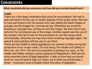 Constraints
What constraints did you encounter and how did you consider/avoid them?
Legal:
There are a few legal constraints that could be encountered. We had to
gain permission for the use of certain aspects of the recipe cards. We had
to have permission from the person who was selling the stock images to
actually use the images for commercial use. Otherwise we would be
breaking a copyright law, as they do own the image. We then had to pay
extra for the commercial use of the image. Another aspect was the use of
the recipes. We had to ask for the permission to use the recipe cards
commercially, otherwise we may have been breaking copyright again. We
asked & were granted with the use to use them.
There are two health & safety legislations we needed to follow during the
production of our recipe cards. The first being The Health and Safety at
Work etc. Act 1974. We work at computers to produce our work, so the
Health and Safety (display screen equipment) Regulations 1992 are the
most important piece of legal legislation. It tells us how long we should
work for, how far back & high our chairs are & when we should take a
break – employers have to legally follow this piece of legislation.
 