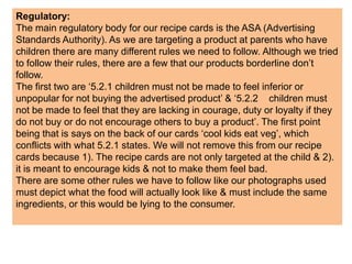 Regulatory:
The main regulatory body for our recipe cards is the ASA (Advertising
Standards Authority). As we are targeting a product at parents who have
children there are many different rules we need to follow. Although we tried
to follow their rules, there are a few that our products borderline don’t
follow.
The first two are ‘5.2.1 children must not be made to feel inferior or
unpopular for not buying the advertised product’ & ‘5.2.2 children must
not be made to feel that they are lacking in courage, duty or loyalty if they
do not buy or do not encourage others to buy a product’. The first point
being that is says on the back of our cards ‘cool kids eat veg’, which
conflicts with what 5.2.1 states. We will not remove this from our recipe
cards because 1). The recipe cards are not only targeted at the child & 2).
it is meant to encourage kids & not to make them feel bad.
There are some other rules we have to follow like our photographs used
must depict what the food will actually look like & must include the same
ingredients, or this would be lying to the consumer.
 