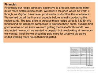 Financial:
Financially our recipe cards are expensive to produce, compared other
much more simple recipe cards. We believe the price would be worth it
though, as VegSoc have never produced a product like this one before.
We worked out all the financial aspects before actually producing the
recipe cards. The total price to produce these recipe cards is £3349. We
tried to find the cheapest companies to produce these cards, but also had
good reviews so we knew we were getting the best of both worlds. We
also noted how much we wanted to be paid, but now looking at how much
we wanted, I feel like we should be paid more for what we did as we
ended working more hours than first stated.
 