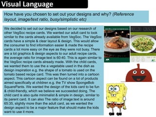 Visual Language
How have you chosen to set out your designs and why? (Reference
layout, image/text ratio, busy/simplistic etc)
We decided to set out our designs based on our research of
other VegSoc recipe cards. We wanted our adult card to look
similar to the cards already available from VegSoc. The VegSoc
cards have a simple & clear layout & design. This would allow
the consumer to find information easier & made the recipe
cards a lot more easy on the eye as they were not busy. There
are a lot graphics & design aspects to our adult recipe cards,
the average ratio for image:text is 60:40. This is again similar to
the VegSoc recipe cards already made. With the child cards,
we wanted them to use the a vegetable used in the dish as
design inspiration e.g. the shape of a tomato is used on the
tomato based recipe card. This was then turned into a cartoon
aspect. This cartoon aspect can be found on a lot of products
aimed specifically at children e.g. the TV show SpongeBob
SquarePants. We wanted the design of the kids card to be fun
& child-friendly, which we believe we succeeded doing. The
child card is also quite minimalist & simple in design, similar to
its parent card. It can also The ratio of image:text is around
65:35, slightly more than the adult card, as we wanted the
design aspect to be a major feature that should make the kids
want to use it more.
 