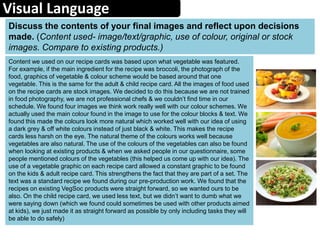 Visual Language
Content we used on our recipe cards was based upon what vegetable was featured.
For example, if the main ingredient for the recipe was broccoli, the photograph of the
food, graphics of vegetable & colour scheme would be based around that one
vegetable. This is the same for the adult & child recipe card. All the images of food used
on the recipe cards are stock images. We decided to do this because we are not trained
in food photography, we are not professional chefs & we couldn’t find time in our
schedule. We found four images we think work really well with our colour schemes. We
actually used the main colour found in the image to use for the colour blocks & text. We
found this made the colours look more natural which worked well with our idea of using
a dark grey & off white colours instead of just black & white. This makes the recipe
cards less harsh on the eye. The natural theme of the colours works well because
vegetables are also natural. The use of the colours of the vegetables can also be found
when looking at existing products & when we asked people in our questionnaire, some
people mentioned colours of the vegetables (this helped us come up with our idea). The
use of a vegetable graphic on each recipe card allowed a constant graphic to be found
on the kids & adult recipe card. This strengthens the fact that they are part of a set. The
text was a standard recipe we found during our pre-production work. We found that the
recipes on existing VegSoc products were straight forward, so we wanted ours to be
also. On the child recipe card, we used less text, but we didn’t want to dumb what we
were saying down (which we found could sometimes be used with other products aimed
at kids), we just made it as straight forward as possible by only including tasks they will
be able to do safely)
Discuss the contents of your final images and reflect upon decisions
made. (Content used- image/text/graphic, use of colour, original or stock
images. Compare to existing products.)
 