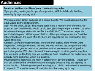 Audiences
Create an audience profile of your chosen demographic
(Age, gender, psychographic, geodemographic, NRS Social Grade, hobbies,
sexuality [if appropriate] etc)
We have a main target audience of a parent & child. We would assume that the
adult would be the child's parent.
Age: For the adult, 25-35. The recipe cards have a modern look to them & we
would expect that the child would be old enough to help the parent when the adult
is between the ages stated above. For the child, 6-10. The cartoon aspect is
particularly targeted at this age of children. Although kids grow up fast & will be
different between the ages of 6-10, there are aspects like the cartoon that they
would still enjoy.
Gender: During our questionnaire, we found that slightly more women were
vegetarian. Although we found this out, we tried to make the design of the adult
cards to be as gender neutral as possible, so that we were not closing off a
particular gender. With the child card, there are again no strict gender specifics
that we stuck to. By doing this, we feel like we have broadened our audience of an
already niche audience, which is a positive.
Psychographic: looking at the main 7 categories of psychographics, I would say
that our audience fits in with the aspirer category because they are aspiring to
make the food. Following a recipe & wanting your child to be involved is something
to aspire to. The audience only loosely fits into that category though.
 