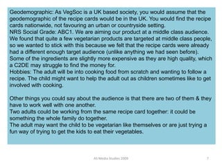 AS Media Studies 2009 7
Geodemographic: As VegSoc is a UK based society, you would assume that the
geodemographic of the recipe cards would be in the UK. You would find the recipe
cards nationwide, not favouring an urban or countryside setting.
NRS Social Grade: ABC1. We are aiming our product at a middle class audience.
We found that quite a few vegetarian products are targeted at middle class people,
so we wanted to stick with this because we felt that the recipe cards were already
had a different enough target audience (unlike anything we had seen before).
Some of the ingredients are slightly more expensive as they are high quality, which
a C2DE may struggle to find the money for.
Hobbies: The adult will be into cooking food from scratch and wanting to follow a
recipe. The child might want to help the adult out as children sometimes like to get
involved with cooking.
Other things you could say about the audience is that there are two of them & they
have to work well with one another.
Two adults could be working from the same recipe card together: it could be
something the whole family do together.
The adult may want the child to be vegetarian like themselves or are just trying a
fun way of trying to get the kids to eat their vegetables.
 