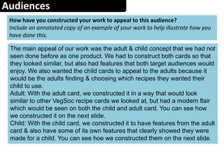 Audiences
How have you constructed your work to appeal to this audience?
Include an annotated copy of an example of your work to help illustrate how you
have done this.
The main appeal of our work was the adult & child concept that we had not
seen done before as one product. We had to construct both cards so that
they looked similar, but also had features that both target audiences would
enjoy. We also wanted the child cards to appeal to the adults because it
would be the adults finding & choosing which recipes they wanted their
child to use.
Adult: With the adult card, we constructed it in a way that would look
similar to other VegSoc recipe cards we looked at, but had a modern flair
which would be seen on both the child and adult card. You can see how
we constructed it on the next slide.
Child: With the child card, we constructed it to have features from the adult
card & also have some of its own features that clearly showed they were
made for a child. You can see hoe we constructed them on the next slide.
 