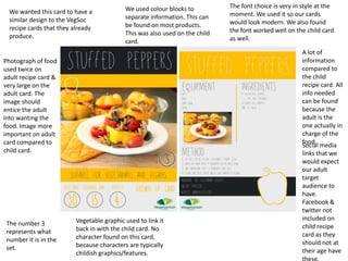 We wanted this card to have a
similar design to the VegSoc
recipe cards that they already
produce.
We used colour blocks to
separate information. This can
be found on most products.
This was also used on the child
card.
The font choice is very in style at the
moment. We used it so our cards
would look modern. We also found
the font worked well on the child card
as well.
The number 3
represents what
number it is in the
set.
Social media
links that we
would expect
our adult
target
audience to
have.
Facebook &
twitter not
included on
child recipe
card as they
should not at
their age have
these.
Photograph of food
used twice on
adult recipe card &
very large on the
adult card. The
image should
entice the adult
into wanting the
food. Image more
important on adult
card compared to
child card.
A lot of
information
compared to
the child
recipe card. All
info needed
can be found
because the
adult is the
one actually in
charge of the
food.
Vegetable graphic used to link it
back in with the child card. No
character found on this card,
because characters are typically
childish graphics/features.
 