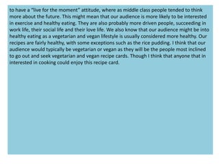 to have a “live for the moment” attitude, where as middle class people tended to think
more about the future. This might mean that our audience is more likely to be interested
in exercise and healthy eating. They are also probably more driven people, succeeding in
work life, their social life and their love life. We also know that our audience might be into
healthy eating as a vegetarian and vegan lifestyle is usually considered more healthy. Our
recipes are fairly healthy, with some exceptions such as the rice pudding. I think that our
audience would typically be vegetarian or vegan as they will be the people most inclined
to go out and seek vegetarian and vegan recipe cards. Though I think that anyone that in
interested in cooking could enjoy this recipe card.
 