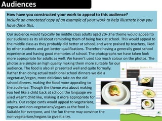 Audiences
How have you constructed your work to appeal to this audience?
Include an annotated copy of an example of your work to help illustrate how you
have done this.
Our audience would typically be middle class adults aged 20+.The theme would appeal to
our audience as its all about reminding them of being back at school. This would appeal to
the middle class as they probably did better at school, and were praised by teachers, liked
by other students and got better qualifications. Therefore having a generally good school
experience and having good memories of school. The photographs we have taken look
more appropriate for adults as well. We haven’t used too much colour on the photos. The
photos are simple an high quality making them more suitable for our
audience. The food is also all presented well and quite formally.
Rather than doing actual traditional school dinners we did a
vegetarian/vegan, more delicious take on the old
school dinners, making the food more appealing to
the audience. Though the theme was about making
you feel like a child back at school, the language we
used wasn’t child like, making it more appropriate for
adults. Our recipe cards would appeal to vegetarians,
vegans and non-vegetarians/vegans as the food is
Suitable for everyone, and the fun theme may convince the
non-vegetarians/vegans to give it a try.
 