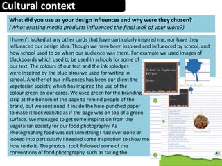Cultural context
What did you use as your design influences and why were they chosen?
(What existing media products influenced the final look of your work?)
I haven’t looked at any other cards that have particularly inspired me, nor have they
influenced our design idea. Though we have been inspired and influenced by school, and
how school used to be when our audience was there. For example we used images of
blackboards which used to be used in schools for some of
our text. The colours of our text and the ink splodges
were inspired by the blue biros we used for writing in
school. Another of our influences has been our client the
vegetarian society, which has inspired the use of the
colour green on our cards. We used green for the branding
strip at the bottom of the page to remind people of the
brand, but we continued it inside the hole-punched paper
to make it look realistic as if the page was on top of a green
surface. We managed to get some inspiration from the
Vegetarian society for our food photography. As
Photographing food was not something I had ever done or
looked into particularly I needed some inspiration to show me
how to do it. The photos I took followed some of the
conventions of food photography, such as taking the
 