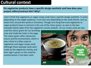 Cultural context
Do vegetarian products have a specific design aesthetic and how does your
project reflect/contrast this? Why?
I don’t think that vegetarian or vegan recipe cards have a specific design aesthetic. It varies
depending on the target audience. It can also vary depending on the cards theme, such as
foods from around the world or Christmas. Though one thing that most vegetarian or
vegan products have in common is the use of the colour green, as seen in the two
examples below taken from the vegetarian society website. On our recipe cards we also
used the colour green for our branding
strip and inside the holes in the page.
The colour green often represents
nature and the environment, which is
why I think it is often used on
vegetarian and vegan recipe cards.
Although these example cards were
made by the vegetarian society, and
their logo is green so this could be
anotherreason it has been used.
 