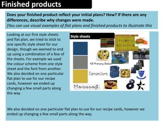 Finished products
Does your finished product reflect your initial plans? How? If there are any
differences, describe why changes were made.
(You can use visual examples of flat plans and finished products to illustrate this
Looking at our first style sheets
and flat plan, we tried to stick to
one specific style sheet for our
design, though we seemed to end
up using a combination of a few of
the sheets. For example we used
the colour scheme from one style
sheet and the font from another.
We also decided on one particular
flat plan to use for our recipe
cards, however we ended up
changing a few small parts along
the way.
We also decided on one particular flat plan to use for our recipe cards, however we
ended up changing a few small parts along the way.
 