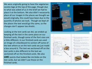 We were originally going to have the vegetarian
society logo at the top of the page, though due
to what was asked of us in the brief we had to
place it at the bottom. We also didn’t necessarily
place all our images in the places we thought we
would originally, this could have been due to the
quantity of photos we took. Though we kept all
the places the text would go the same, so the
changes don’t appear too drastic.
Looking at the test cards we did, we ended up
keeping all the text in the same place on our
finished cards, though some of the font sizes are
a little different. In our finished cards we used
an image of a blackboard to section off some of
the text where as on the test cards we just made
a box around it. The text we sectioned off on the
text cards is also different to the text we
sectioned off on the finished cards. We also
usedbullet points that looked like ink blobs on the
test cards, but we didn’t use those on the
finished cards.
 